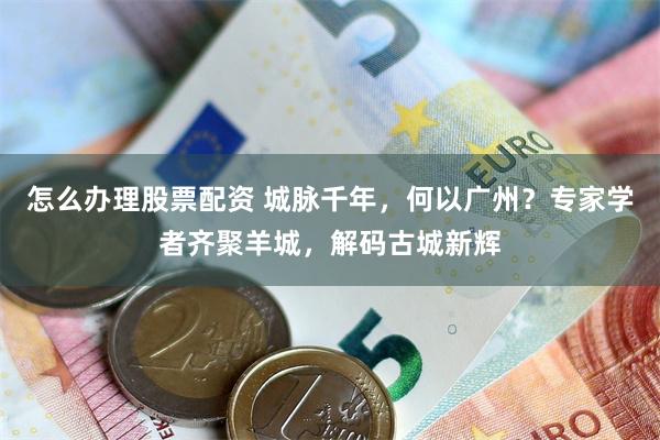 怎么办理股票配资 城脉千年，何以广州？专家学者齐聚羊城，解码古城新辉