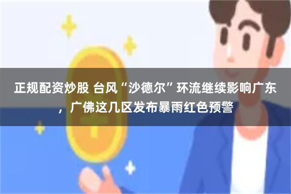 正规配资炒股 台风“沙德尔”环流继续影响广东，广佛这几区发布暴雨红色预警