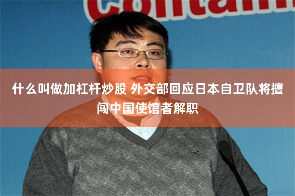 什么叫做加杠杆炒股 外交部回应日本自卫队将擅闯中国使馆者解职