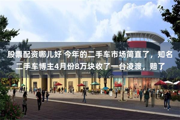 股票配资哪儿好 今年的二手车市场简直了，知名二手车博主4月份8万块收了一台凌渡，赔了