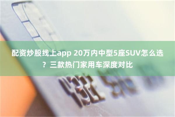 配资炒股线上app 20万内中型5座SUV怎么选？三款热门家用车深度对比
