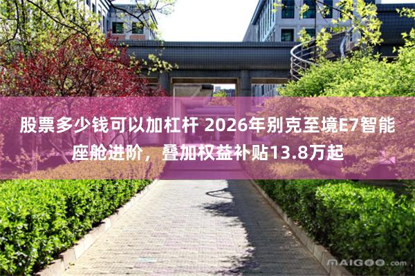 股票多少钱可以加杠杆 2026年别克至境E7智能座舱进阶，叠加权益补贴13.8万起