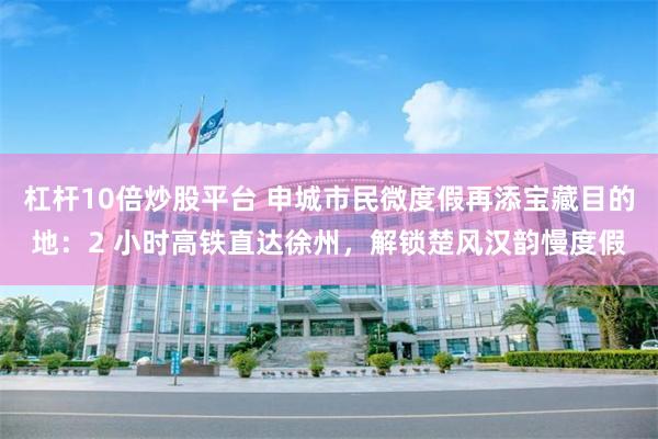杠杆10倍炒股平台 申城市民微度假再添宝藏目的地：2 小时高铁直达徐州，解锁楚风汉韵慢度假
