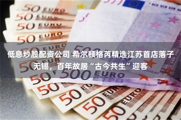 低息炒股配资公司 希尔顿格芮精选江苏首店落子无锡，百年故居“古今共生”迎客