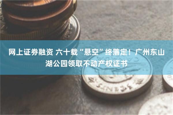 网上证劵融资 六十载“悬空”终落定！广州东山湖公园领取不动产权证书