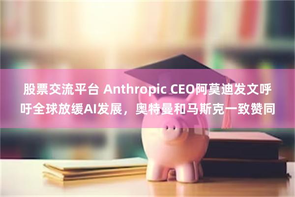 股票交流平台 Anthropic CEO阿莫迪发文呼吁全球放缓AI发展，奥特曼和马斯克一致赞同