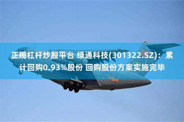 正规杠杆炒股平台 绿通科技(301322.SZ):累计回购0.93%股份 回购股份方案实施完毕