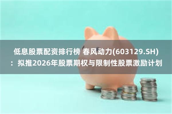 低息股票配资排行榜 春风动力(603129.SH)：拟推2026年股票期权与限制性股票激励计划