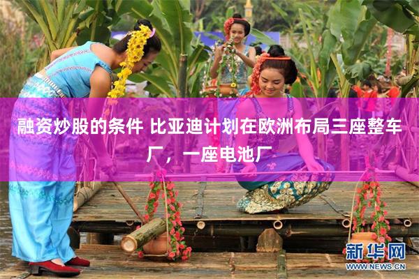 融资炒股的条件 比亚迪计划在欧洲布局三座整车厂，一座电池厂