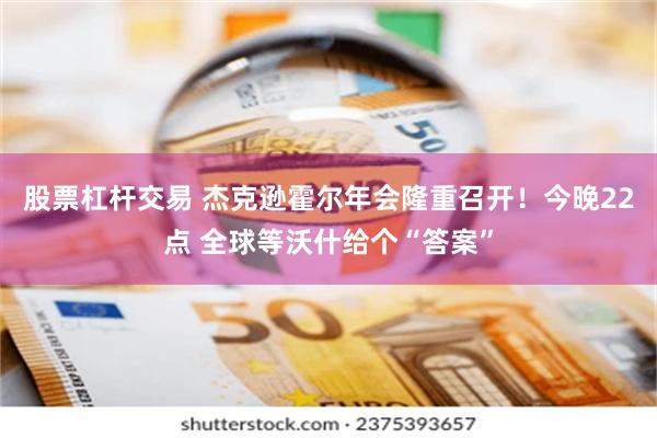 股票杠杆交易 杰克逊霍尔年会隆重召开！今晚22点 全球等沃什给个“答案”